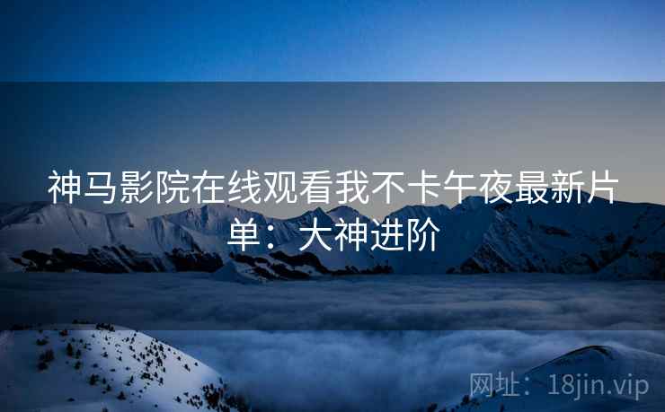 神马影院在线观看我不卡午夜最新片单：大神进阶