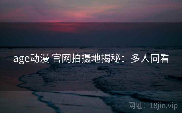 age动漫 官网拍摄地揭秘：多人同看