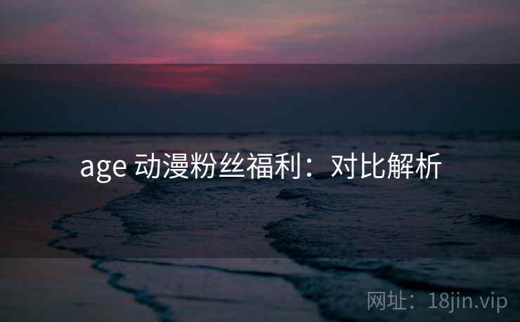age 动漫粉丝福利:对比解析 age 动漫粉丝福利:对比解析